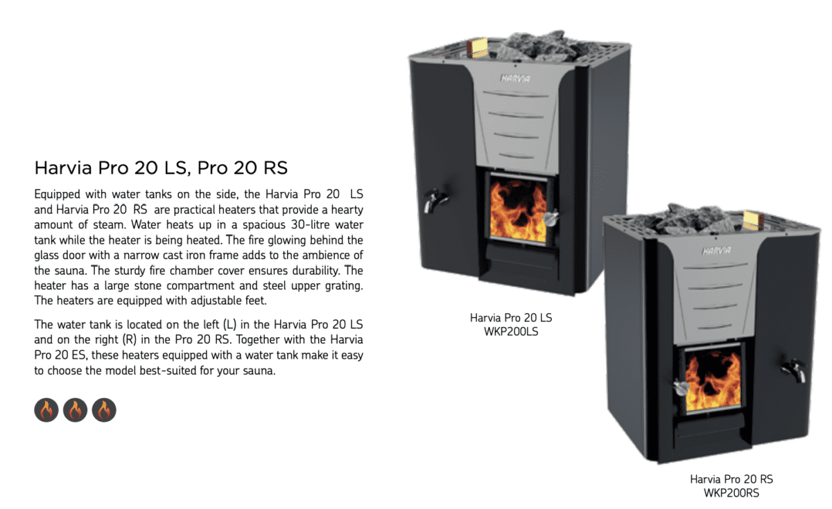 Equipped With Water Tanks On The Side, The Harvia Pro 20 Ls And Harvia Pro 20 Rs Are Practical Heaters That Provide A Hearty Amount Of Steam. Water Heats Up In A Spacious 30-Litre Water Tank While The Heater Is Being Heated. The Fire Glowing Behind The Glass Door With A Narrow Cast Iron Frame Adds To The Ambience Of The Sauna. The Sturdy Fire Chamber Cover Ensures Durability. The Heater Has A Large Stone Compartment And Steel Upper Grating. The Heaters Are Equipped With Adjustable Feet. The Water Tank Is Located On The Left (L) In The Harvia Pro 20 Ls And On The Right (R) In The Pro 20 Rs. Together With The Harvia Pro 20 Es, These Heaters Equipped With A Water Tank Make It Easy To Choose The Model Best-Suited For Your Sauna.